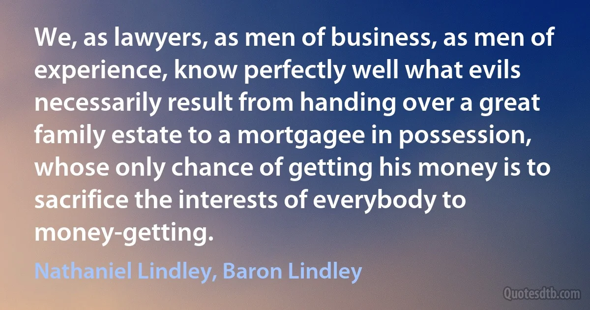 We, as lawyers, as men of business, as men of experience, know perfectly well what evils necessarily result from handing over a great family estate to a mortgagee in possession, whose only chance of getting his money is to sacrifice the interests of everybody to money-getting. (Nathaniel Lindley, Baron Lindley)