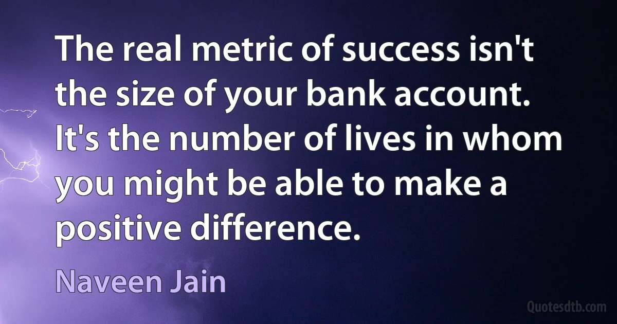 The real metric of success isn't the size of your bank account. It's the number of lives in whom you might be able to make a positive difference. (Naveen Jain)