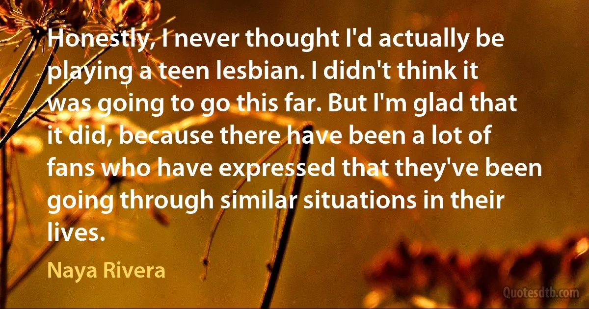 Honestly, I never thought I'd actually be playing a teen lesbian. I didn't think it was going to go this far. But I'm glad that it did, because there have been a lot of fans who have expressed that they've been going through similar situations in their lives. (Naya Rivera)