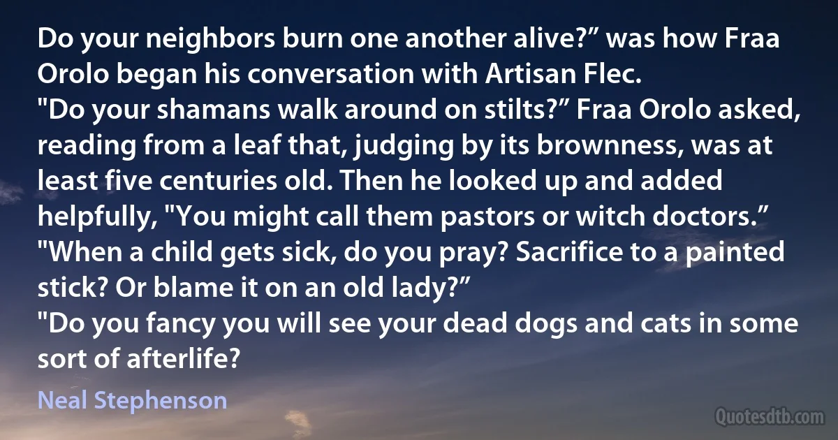 Do your neighbors burn one another alive?” was how Fraa Orolo began his conversation with Artisan Flec.
"Do your shamans walk around on stilts?” Fraa Orolo asked, reading from a leaf that, judging by its brownness, was at least five centuries old. Then he looked up and added helpfully, "You might call them pastors or witch doctors.”
"When a child gets sick, do you pray? Sacrifice to a painted stick? Or blame it on an old lady?”
"Do you fancy you will see your dead dogs and cats in some sort of afterlife? (Neal Stephenson)