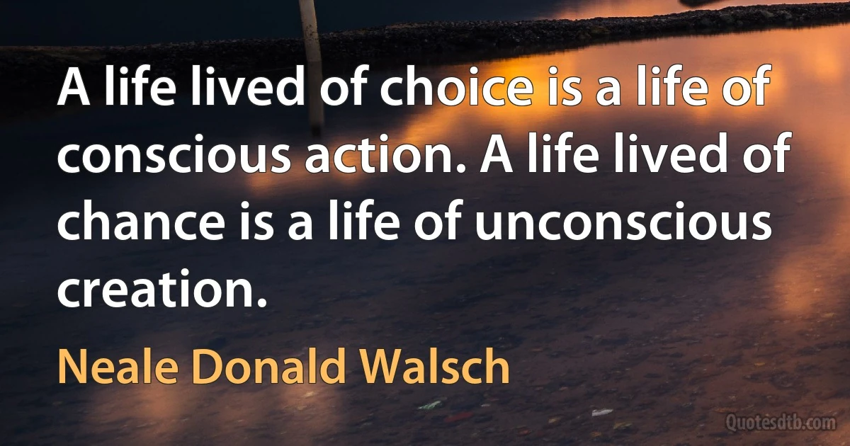 A life lived of choice is a life of conscious action. A life lived of chance is a life of unconscious creation. (Neale Donald Walsch)