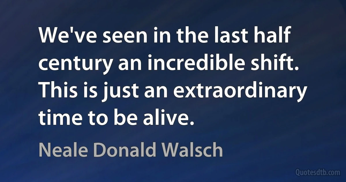 We've seen in the last half century an incredible shift. This is just an extraordinary time to be alive. (Neale Donald Walsch)