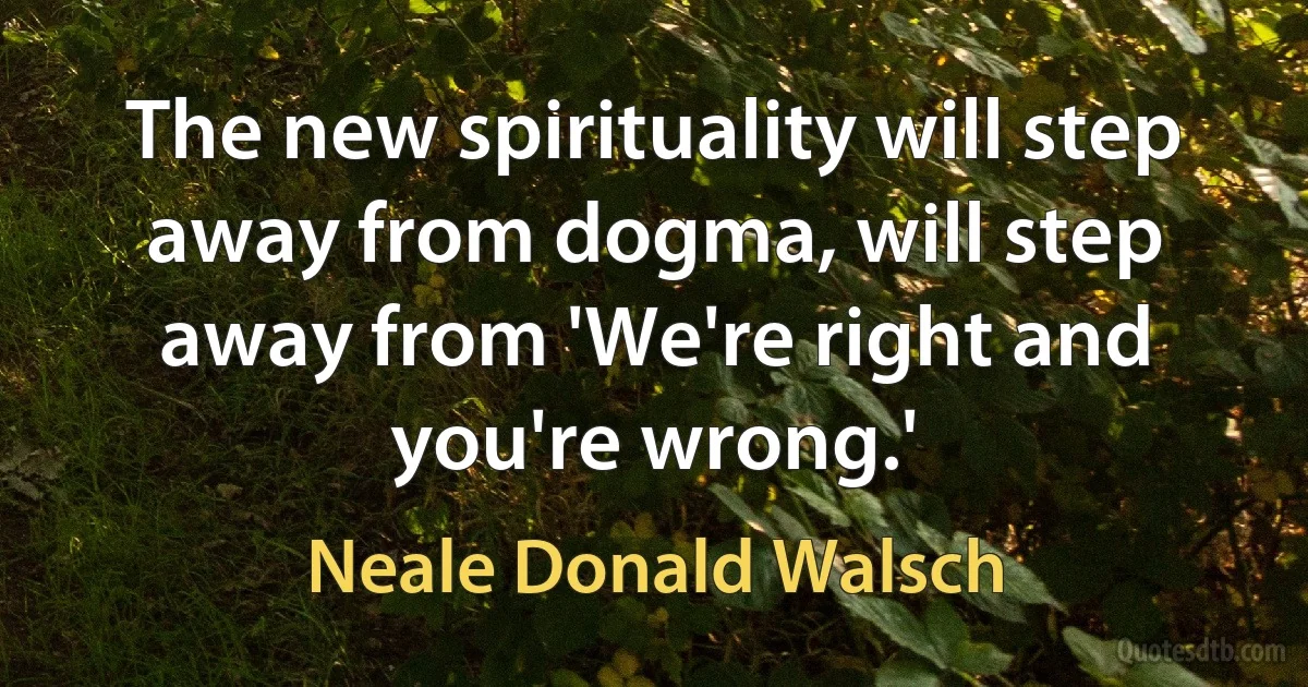 The new spirituality will step away from dogma, will step away from 'We're right and you're wrong.' (Neale Donald Walsch)