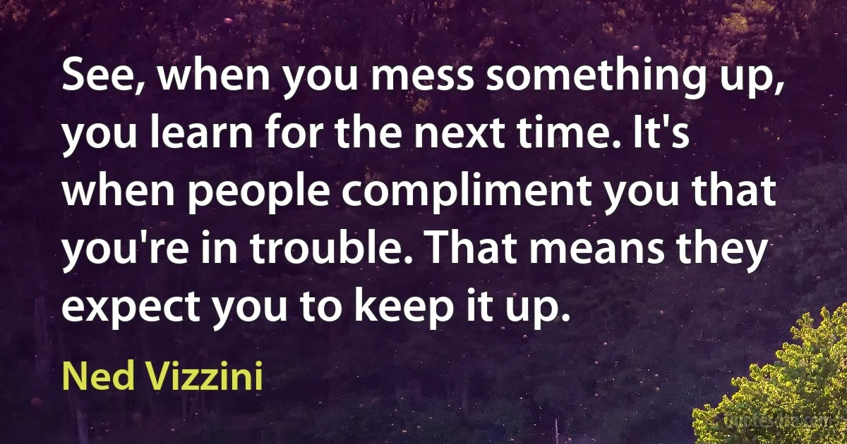 See, when you mess something up, you learn for the next time. It's when people compliment you that you're in trouble. That means they expect you to keep it up. (Ned Vizzini)