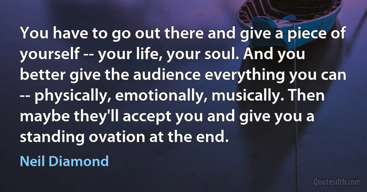 You have to go out there and give a piece of yourself -- your life, your soul. And you better give the audience everything you can -- physically, emotionally, musically. Then maybe they'll accept you and give you a standing ovation at the end. (Neil Diamond)