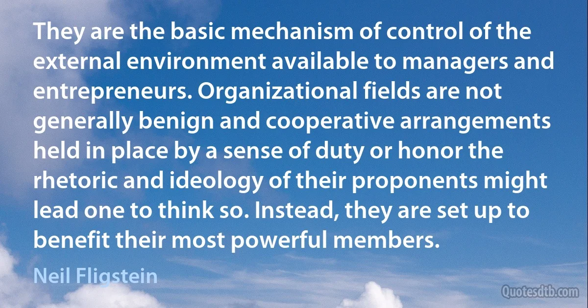 They are the basic mechanism of control of the external environment available to managers and entrepreneurs. Organizational fields are not generally benign and cooperative arrangements held in place by a sense of duty or honor the rhetoric and ideology of their proponents might lead one to think so. Instead, they are set up to benefit their most powerful members. (Neil Fligstein)