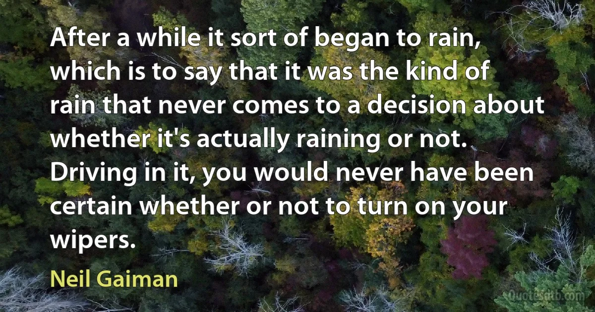 After a while it sort of began to rain, which is to say that it was the kind of rain that never comes to a decision about whether it's actually raining or not. Driving in it, you would never have been certain whether or not to turn on your wipers. (Neil Gaiman)