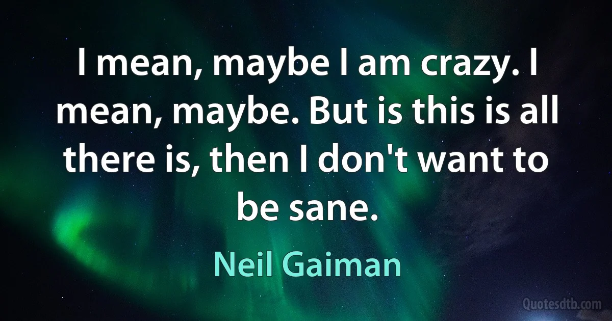 I mean, maybe I am crazy. I mean, maybe. But is this is all there is, then I don't want to be sane. (Neil Gaiman)