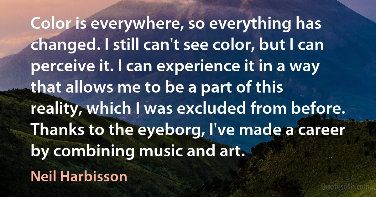 Color is everywhere, so everything has changed. I still can't see color, but I can perceive it. I can experience it in a way that allows me to be a part of this reality, which I was excluded from before. Thanks to the eyeborg, I've made a career by combining music and art. (Neil Harbisson)