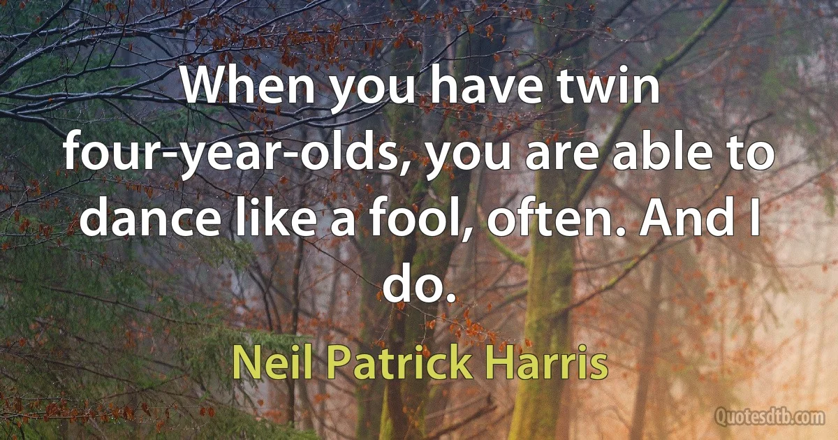 When you have twin four-year-olds, you are able to dance like a fool, often. And I do. (Neil Patrick Harris)