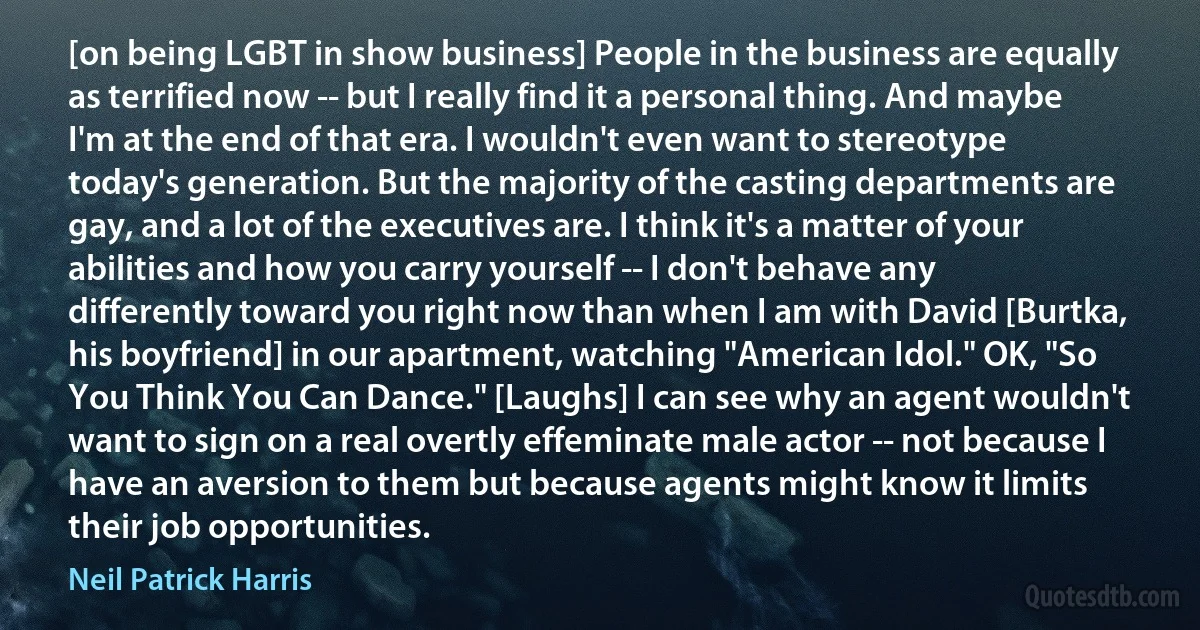 [on being LGBT in show business] People in the business are equally as terrified now -- but I really find it a personal thing. And maybe I'm at the end of that era. I wouldn't even want to stereotype today's generation. But the majority of the casting departments are gay, and a lot of the executives are. I think it's a matter of your abilities and how you carry yourself -- I don't behave any differently toward you right now than when I am with David [Burtka, his boyfriend] in our apartment, watching "American Idol." OK, "So You Think You Can Dance." [Laughs] I can see why an agent wouldn't want to sign on a real overtly effeminate male actor -- not because I have an aversion to them but because agents might know it limits their job opportunities. (Neil Patrick Harris)