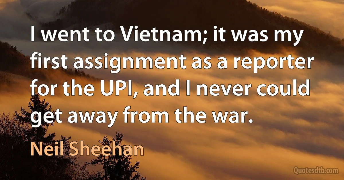 I went to Vietnam; it was my first assignment as a reporter for the UPI, and I never could get away from the war. (Neil Sheehan)