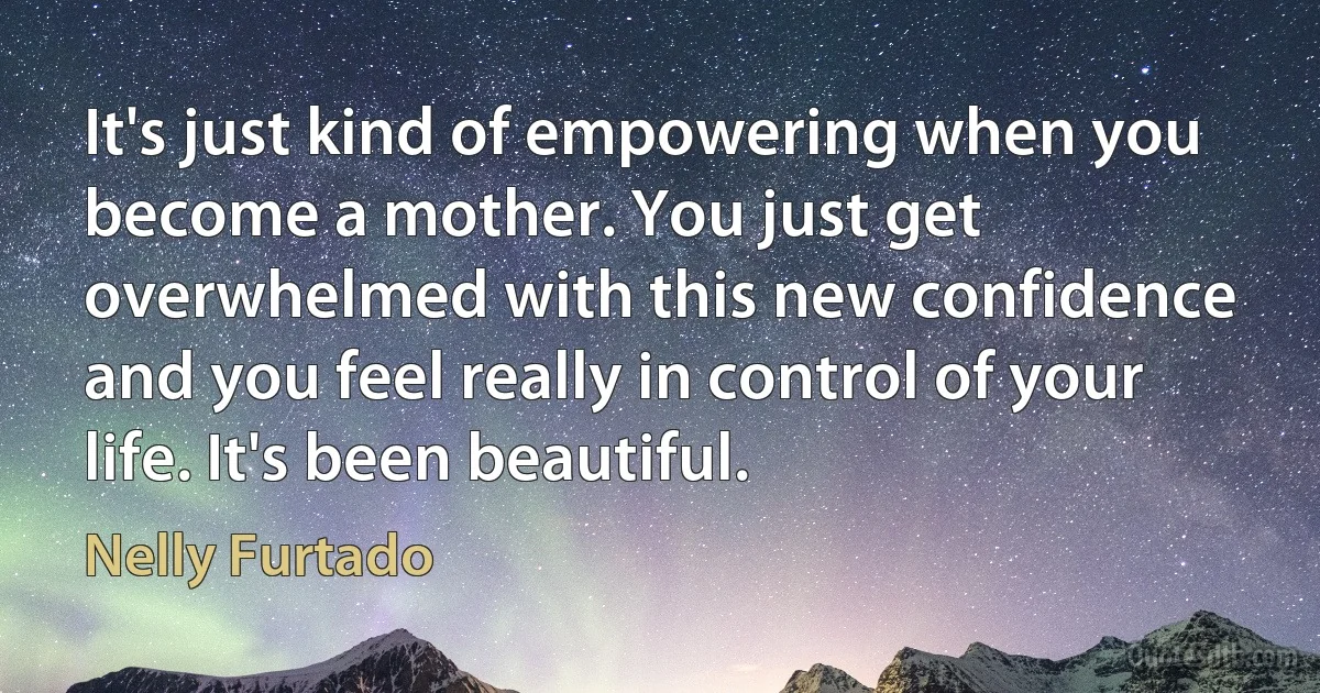 It's just kind of empowering when you become a mother. You just get overwhelmed with this new confidence and you feel really in control of your life. It's been beautiful. (Nelly Furtado)