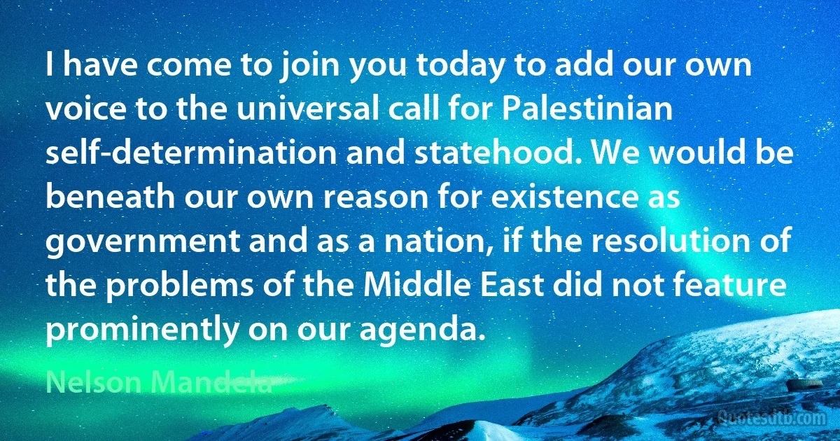 I have come to join you today to add our own voice to the universal call for Palestinian self-determination and statehood. We would be beneath our own reason for existence as government and as a nation, if the resolution of the problems of the Middle East did not feature prominently on our agenda. (Nelson Mandela)