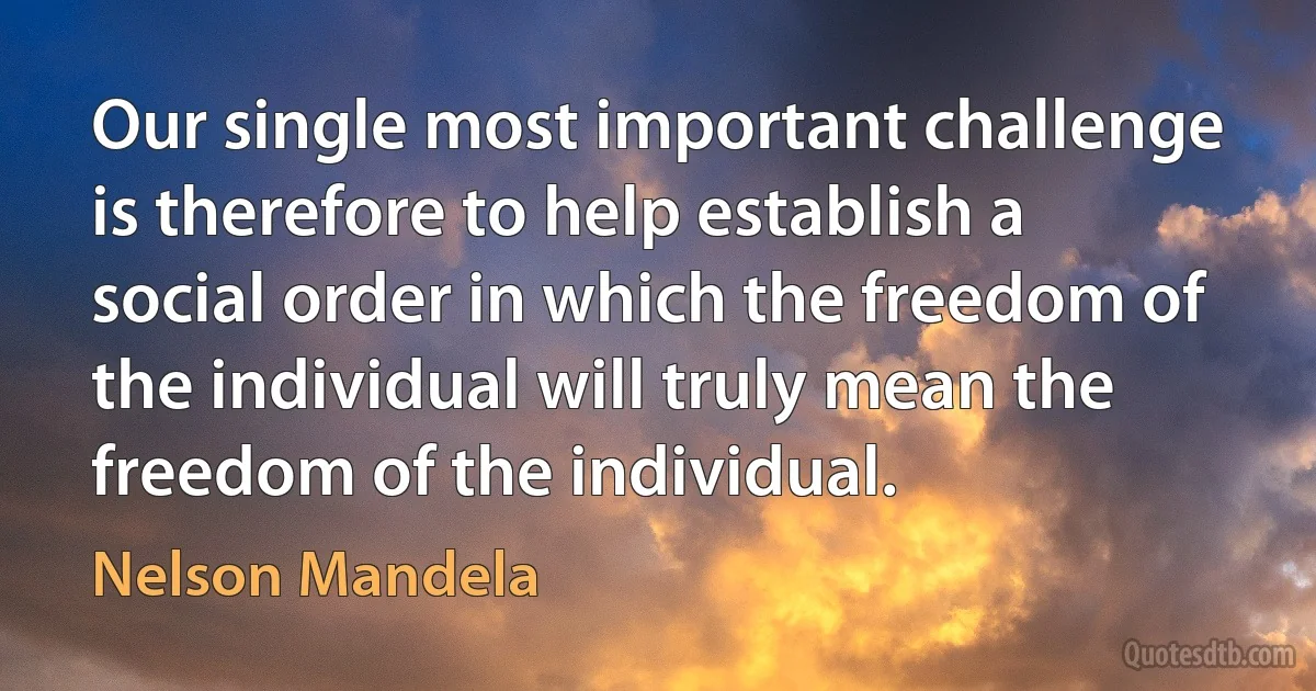 Our single most important challenge is therefore to help establish a social order in which the freedom of the individual will truly mean the freedom of the individual. (Nelson Mandela)