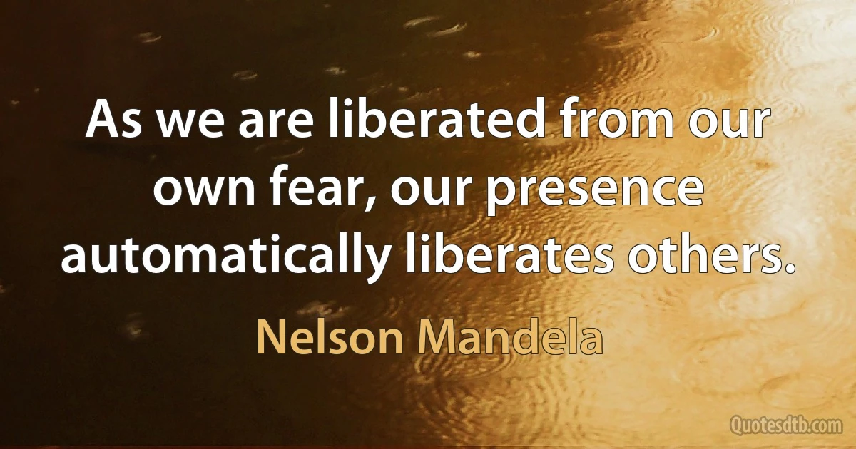 As we are liberated from our own fear, our presence automatically liberates others. (Nelson Mandela)