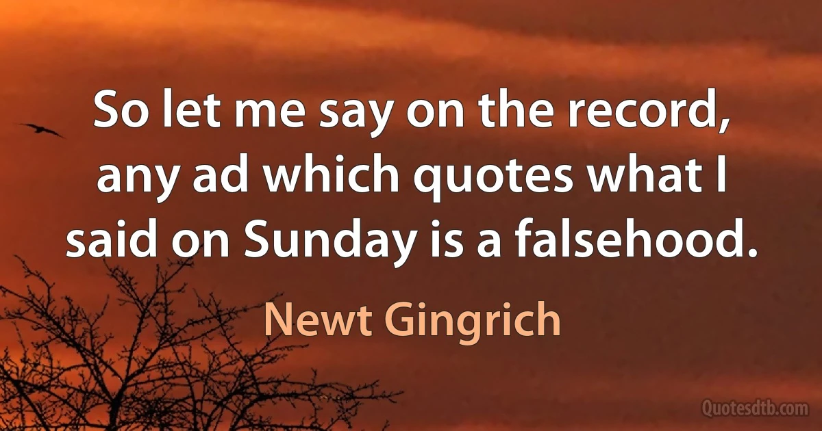 So let me say on the record, any ad which quotes what I said on Sunday is a falsehood. (Newt Gingrich)