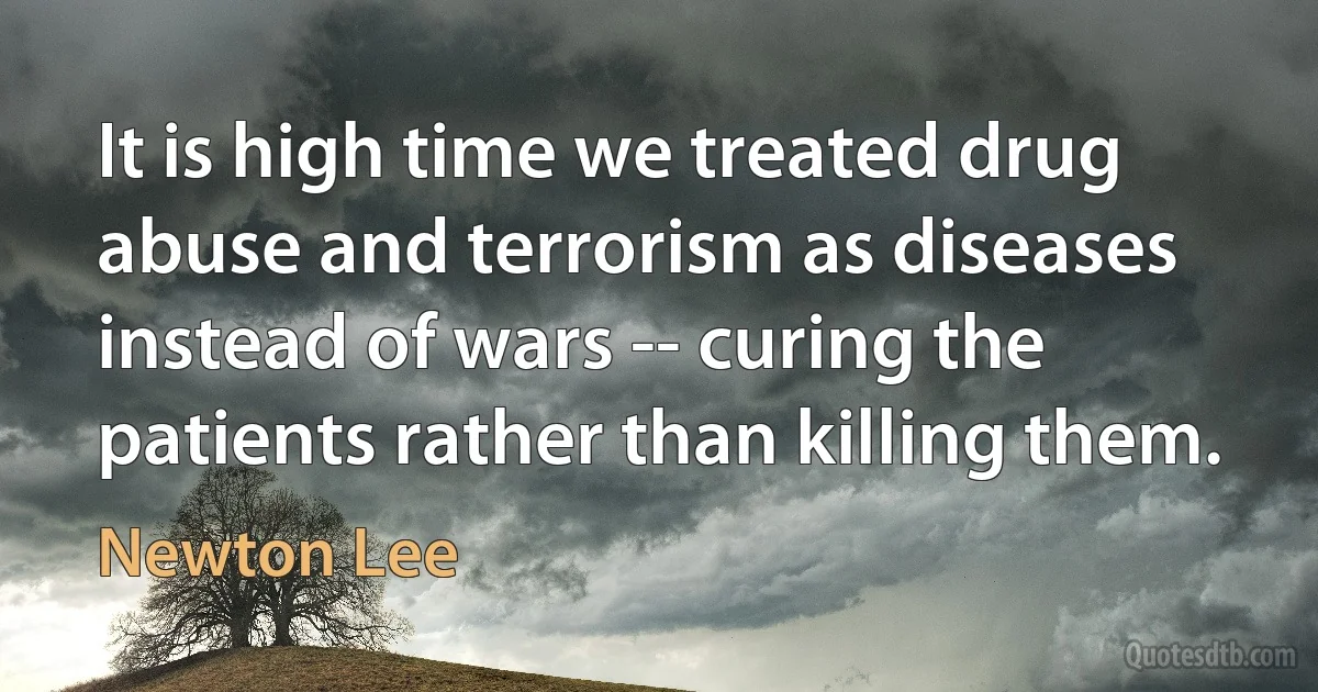 It is high time we treated drug abuse and terrorism as diseases instead of wars -- curing the patients rather than killing them. (Newton Lee)