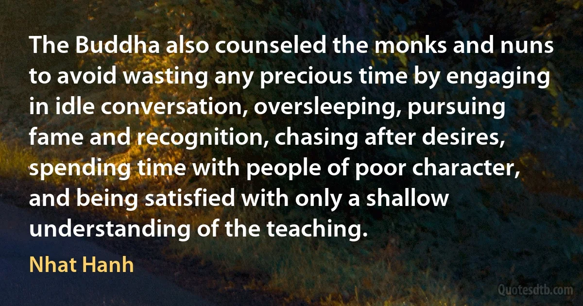 The Buddha also counseled the monks and nuns to avoid wasting any precious time by engaging in idle conversation, oversleeping, pursuing fame and recognition, chasing after desires, spending time with people of poor character, and being satisfied with only a shallow understanding of the teaching. (Nhat Hanh)