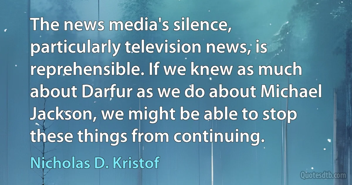 The news media's silence, particularly television news, is reprehensible. If we knew as much about Darfur as we do about Michael Jackson, we might be able to stop these things from continuing. (Nicholas D. Kristof)