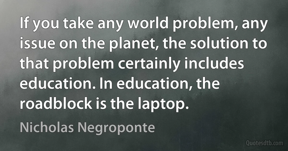 If you take any world problem, any issue on the planet, the solution to that problem certainly includes education. In education, the roadblock is the laptop. (Nicholas Negroponte)