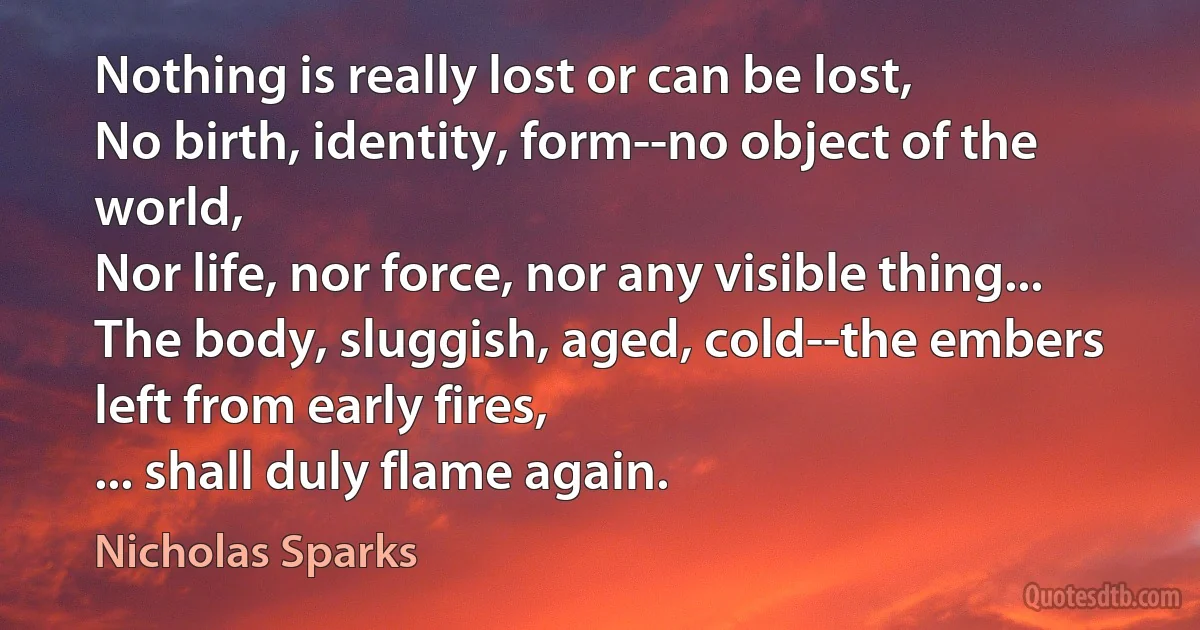 Nothing is really lost or can be lost,
No birth, identity, form--no object of the world,
Nor life, nor force, nor any visible thing...
The body, sluggish, aged, cold--the embers
left from early fires,
... shall duly flame again. (Nicholas Sparks)