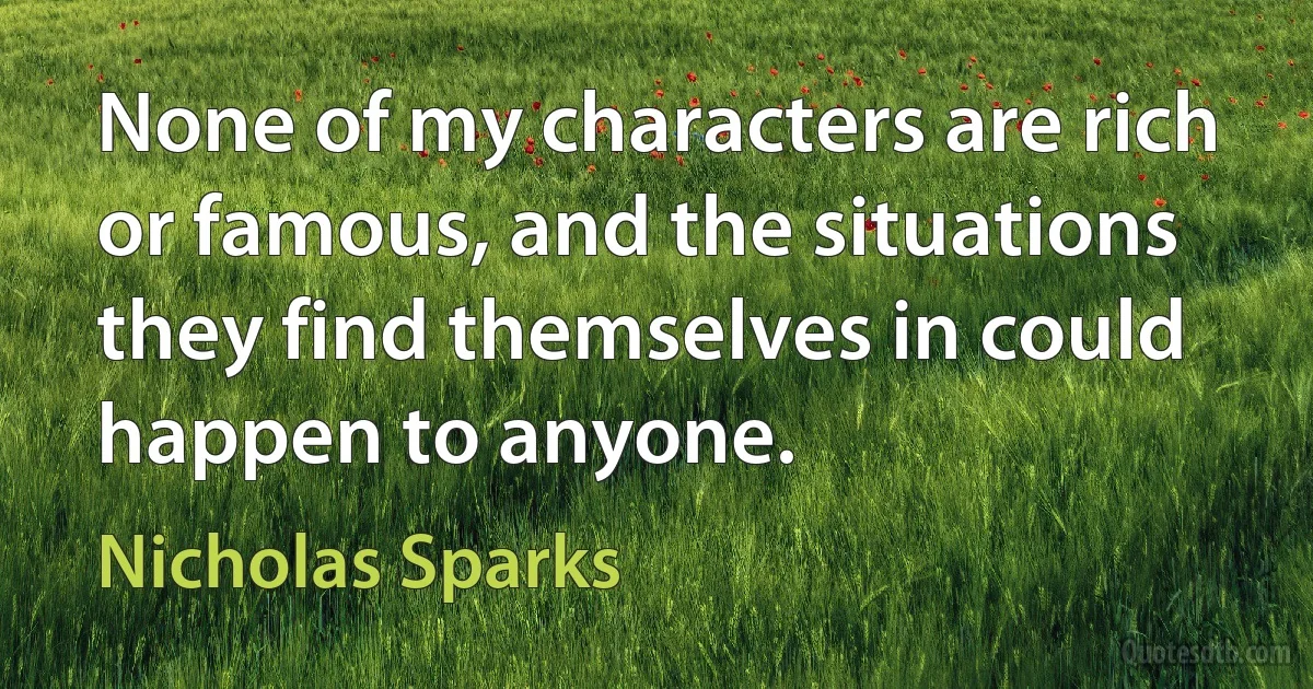 None of my characters are rich or famous, and the situations they find themselves in could happen to anyone. (Nicholas Sparks)