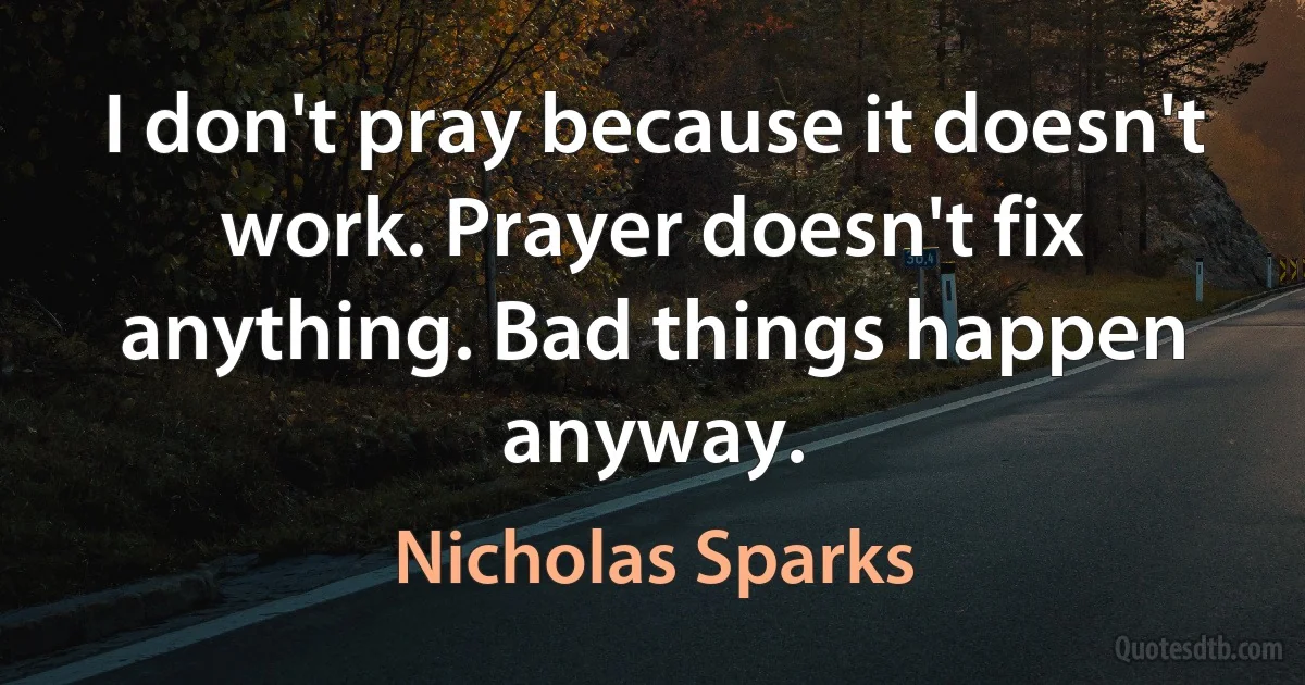 I don't pray because it doesn't work. Prayer doesn't fix anything. Bad things happen anyway. (Nicholas Sparks)