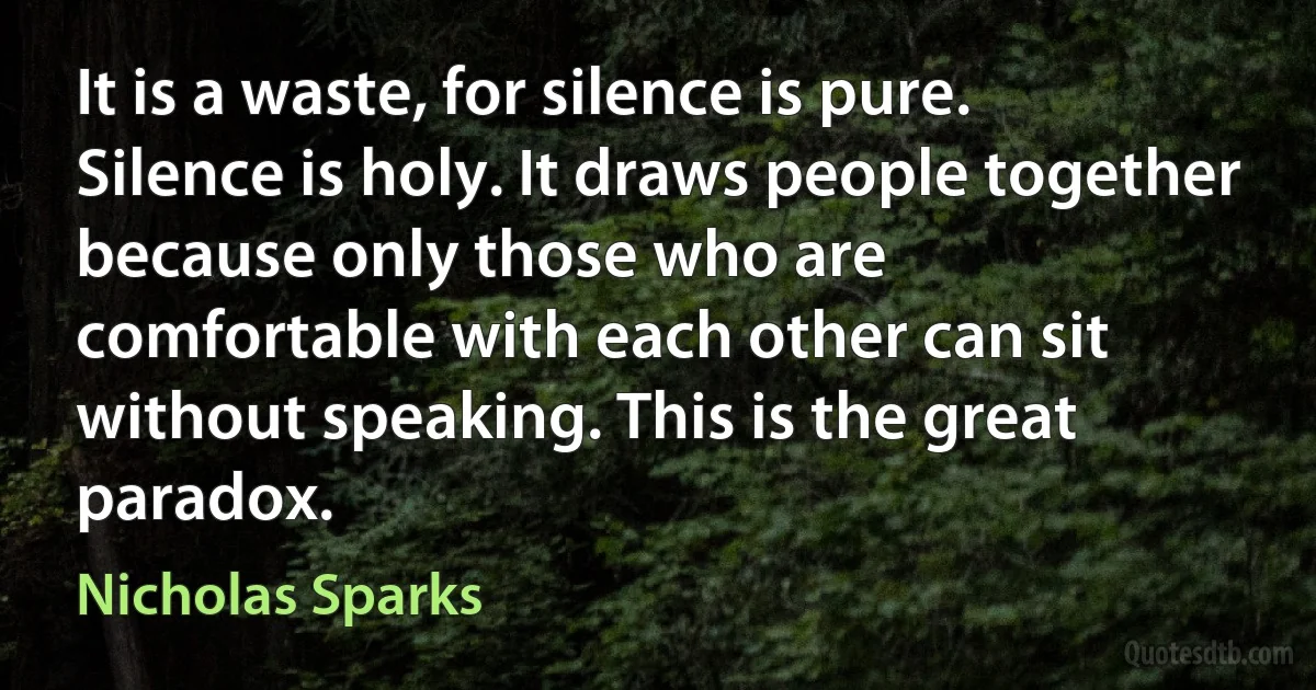 It is a waste, for silence is pure.
Silence is holy. It draws people together because only those who are
comfortable with each other can sit without speaking. This is the great
paradox. (Nicholas Sparks)