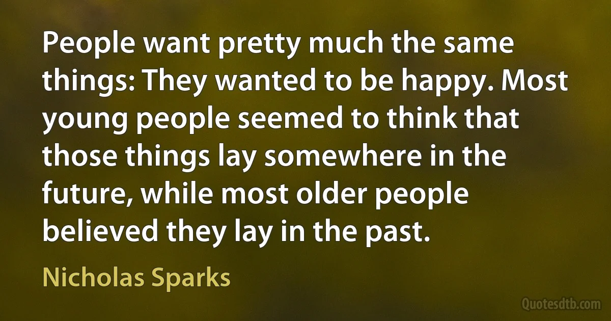 People want pretty much the same things: They wanted to be happy. Most young people seemed to think that those things lay somewhere in the future, while most older people believed they lay in the past. (Nicholas Sparks)