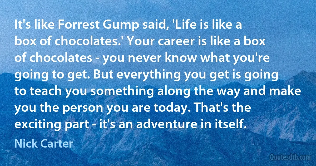 It's like Forrest Gump said, 'Life is like a box of chocolates.' Your career is like a box of chocolates - you never know what you're going to get. But everything you get is going to teach you something along the way and make you the person you are today. That's the exciting part - it's an adventure in itself. (Nick Carter)