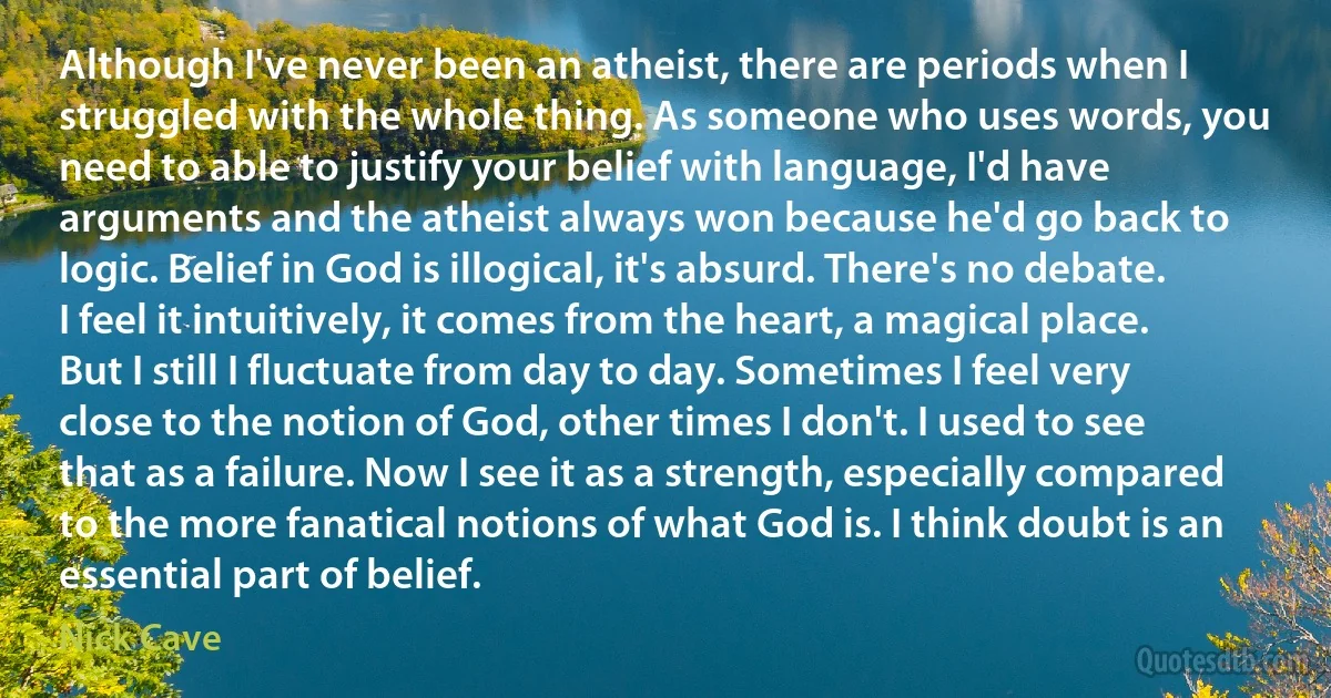 Although I've never been an atheist, there are periods when I struggled with the whole thing. As someone who uses words, you need to able to justify your belief with language, I'd have arguments and the atheist always won because he'd go back to logic. Belief in God is illogical, it's absurd. There's no debate. I feel it intuitively, it comes from the heart, a magical place. But I still I fluctuate from day to day. Sometimes I feel very close to the notion of God, other times I don't. I used to see that as a failure. Now I see it as a strength, especially compared to the more fanatical notions of what God is. I think doubt is an essential part of belief. (Nick Cave)