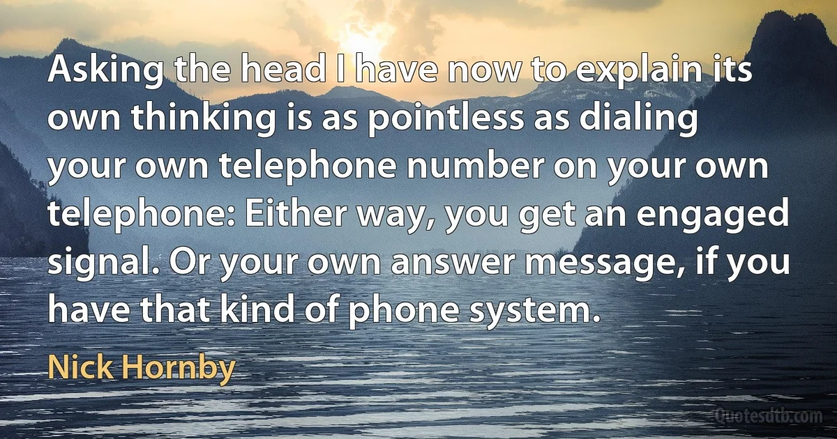 Asking the head I have now to explain its own thinking is as pointless as dialing your own telephone number on your own telephone: Either way, you get an engaged signal. Or your own answer message, if you have that kind of phone system. (Nick Hornby)