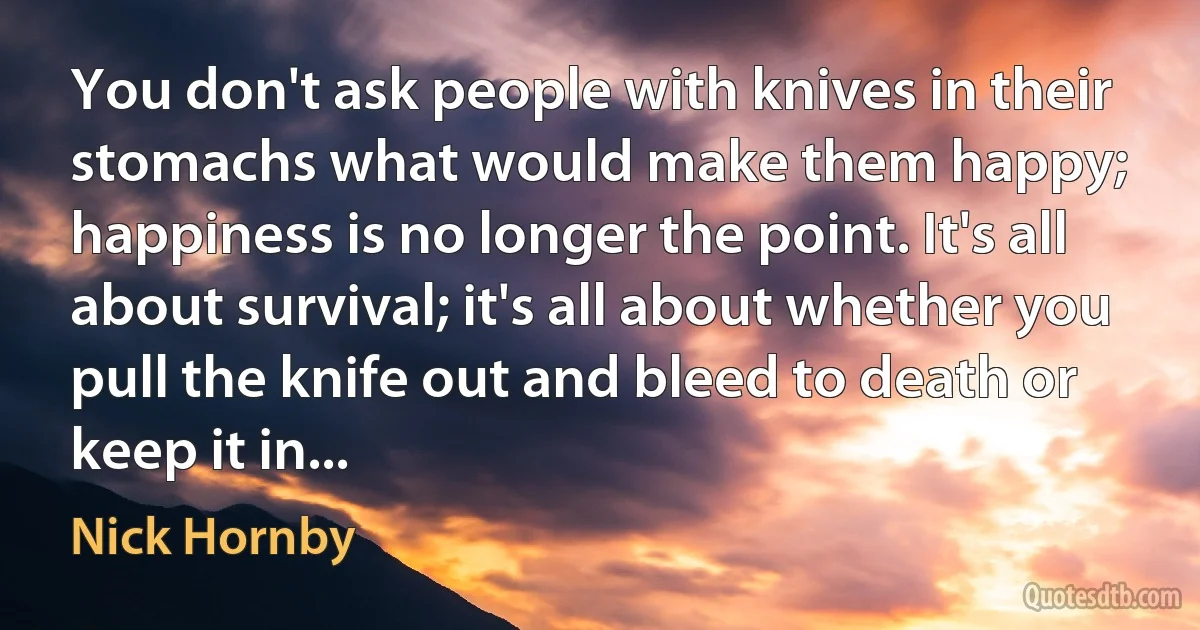 You don't ask people with knives in their stomachs what would make them happy; happiness is no longer the point. It's all about survival; it's all about whether you pull the knife out and bleed to death or keep it in... (Nick Hornby)