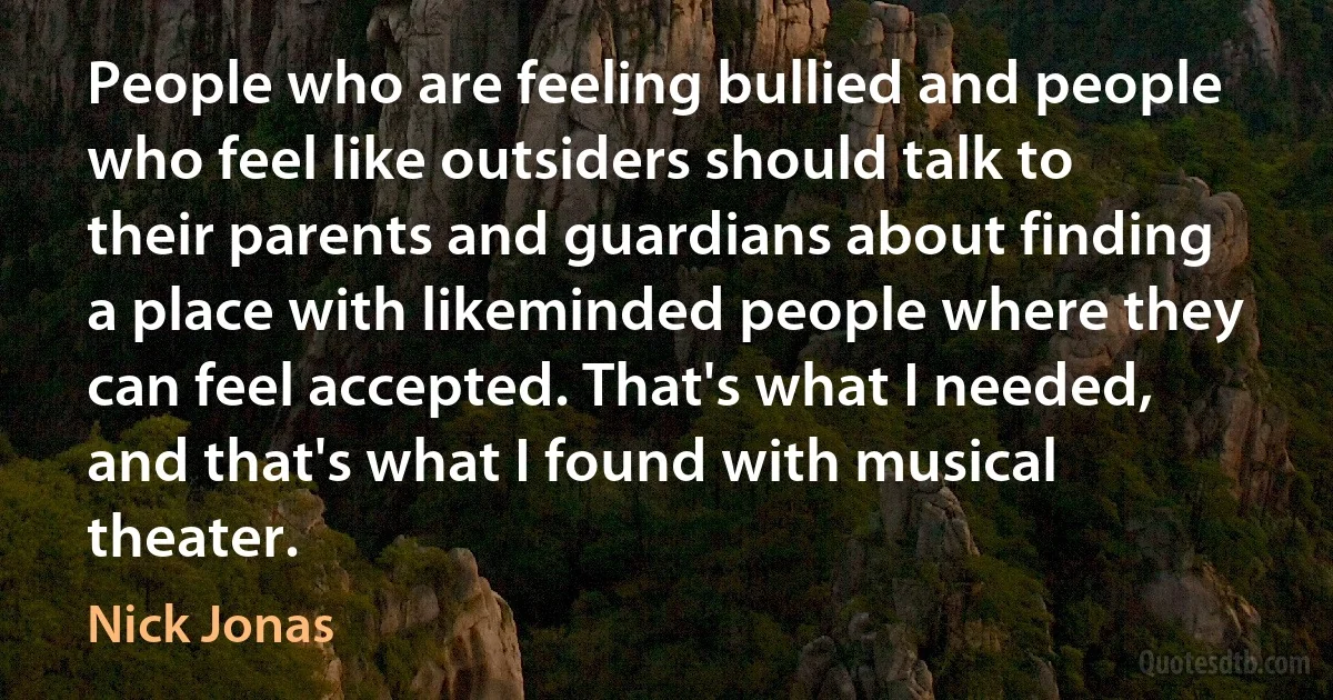 People who are feeling bullied and people who feel like outsiders should talk to their parents and guardians about finding a place with likeminded people where they can feel accepted. That's what I needed, and that's what I found with musical theater. (Nick Jonas)