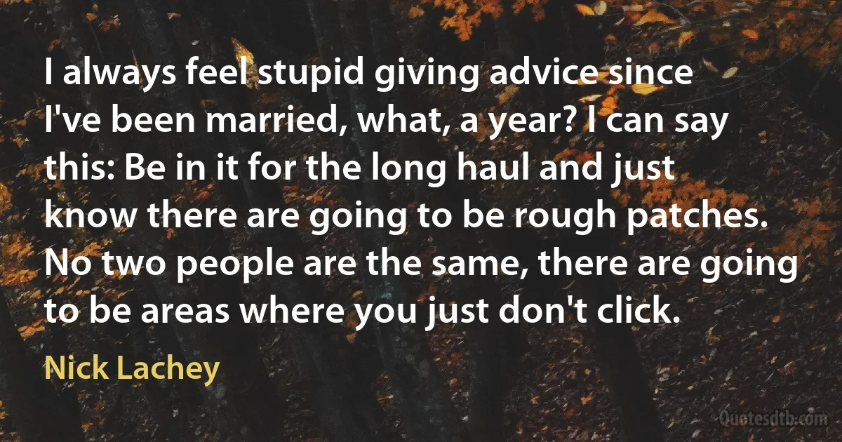 I always feel stupid giving advice since I've been married, what, a year? I can say this: Be in it for the long haul and just know there are going to be rough patches. No two people are the same, there are going to be areas where you just don't click. (Nick Lachey)