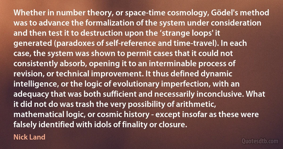 Whether in number theory, or space-time cosmology, Gödel's method was to advance the formalization of the system under consideration and then test it to destruction upon the ‘strange loops' it generated (paradoxes of self-reference and time-travel). In each case, the system was shown to permit cases that it could not consistently absorb, opening it to an interminable process of revision, or technical improvement. It thus defined dynamic intelligence, or the logic of evolutionary imperfection, with an adequacy that was both sufficient and necessarily inconclusive. What it did not do was trash the very possibility of arithmetic, mathematical logic, or cosmic history - except insofar as these were falsely identified with idols of finality or closure. (Nick Land)