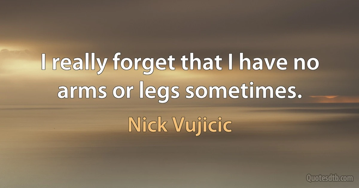 I really forget that I have no arms or legs sometimes. (Nick Vujicic)