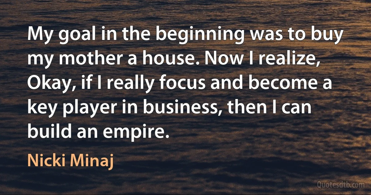 My goal in the beginning was to buy my mother a house. Now I realize, Okay, if I really focus and become a key player in business, then I can build an empire. (Nicki Minaj)