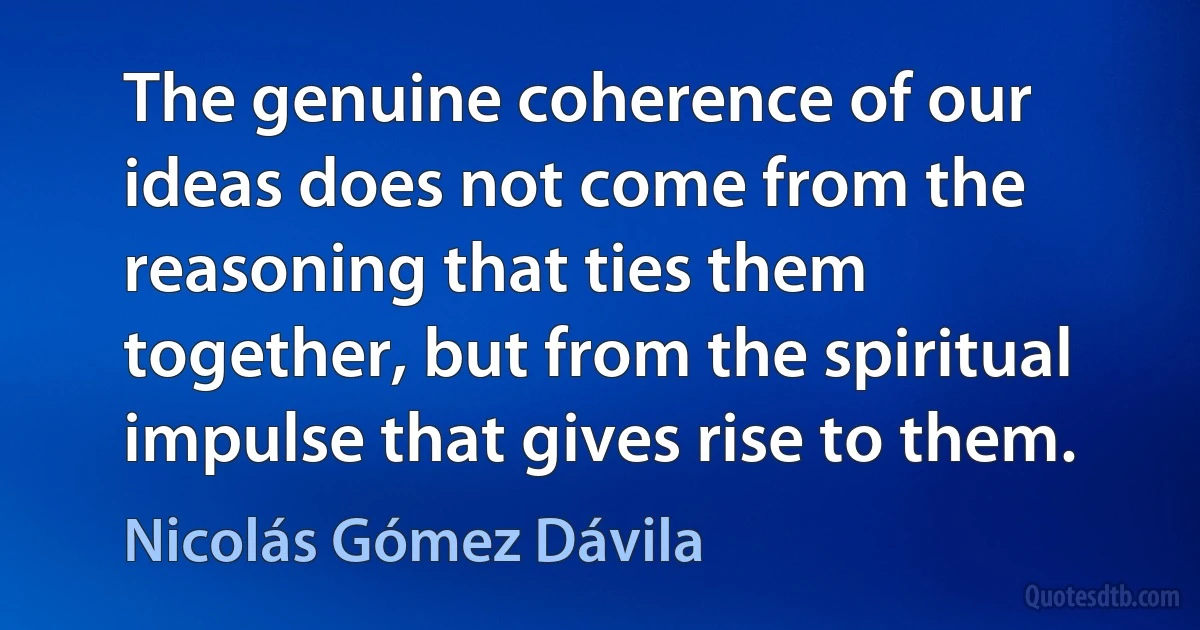 The genuine coherence of our ideas does not come from the reasoning that ties them together, but from the spiritual impulse that gives rise to them. (Nicolás Gómez Dávila)