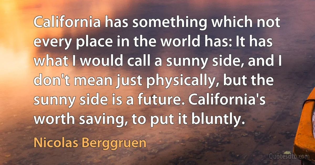 California has something which not every place in the world has: It has what I would call a sunny side, and I don't mean just physically, but the sunny side is a future. California's worth saving, to put it bluntly. (Nicolas Berggruen)