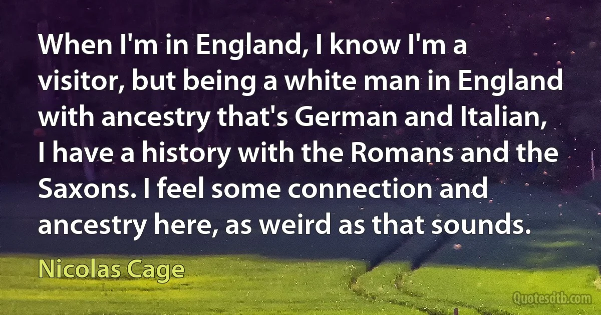 When I'm in England, I know I'm a visitor, but being a white man in England with ancestry that's German and Italian, I have a history with the Romans and the Saxons. I feel some connection and ancestry here, as weird as that sounds. (Nicolas Cage)