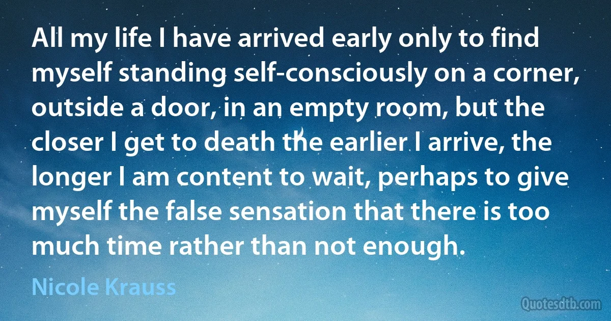 All my life I have arrived early only to find myself standing self-consciously on a corner, outside a door, in an empty room, but the closer I get to death the earlier I arrive, the longer I am content to wait, perhaps to give myself the false sensation that there is too much time rather than not enough. (Nicole Krauss)