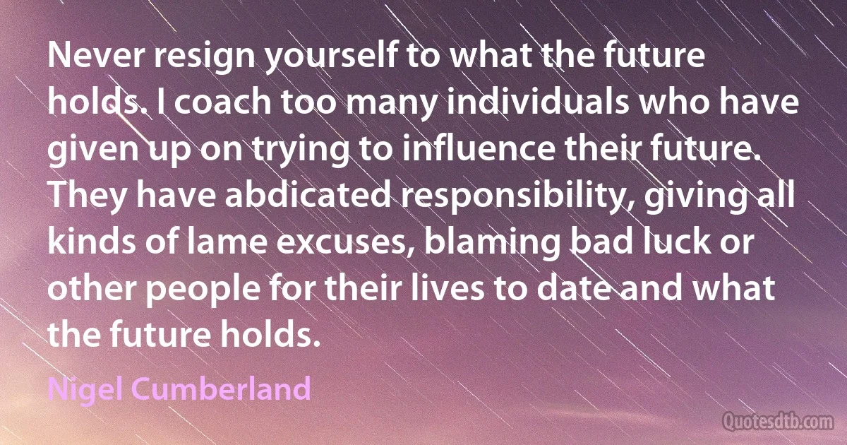 Never resign yourself to what the future holds. I coach too many individuals who have given up on trying to influence their future. They have abdicated responsibility, giving all kinds of lame excuses, blaming bad luck or other people for their lives to date and what the future holds. (Nigel Cumberland)