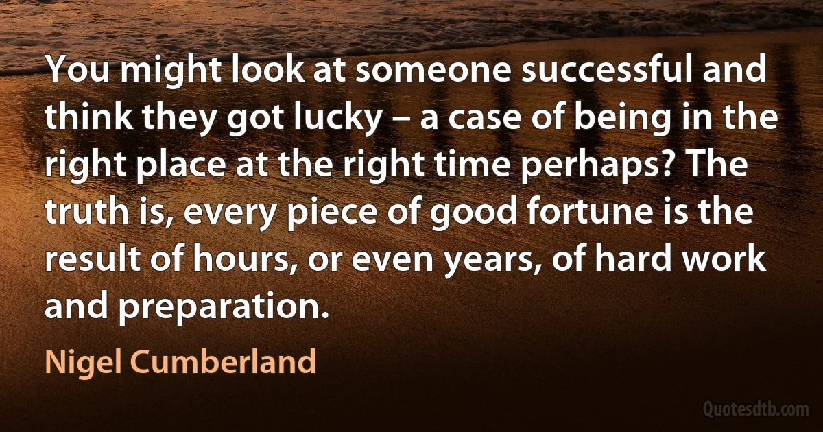 You might look at someone successful and think they got lucky – a case of being in the right place at the right time perhaps? The truth is, every piece of good fortune is the result of hours, or even years, of hard work and preparation. (Nigel Cumberland)