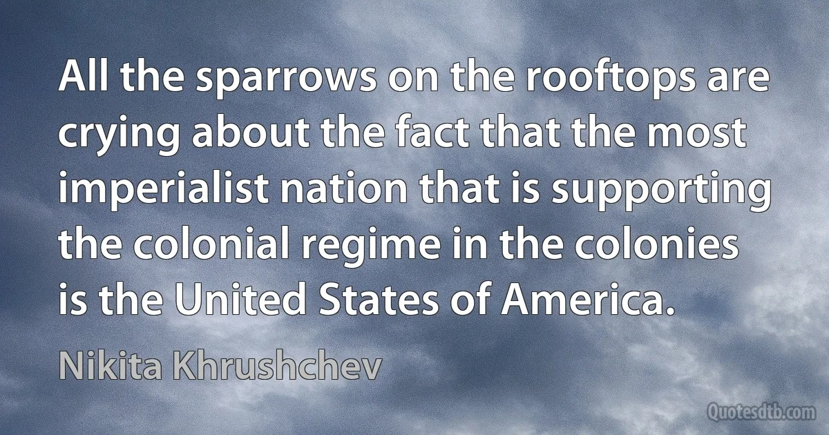 All the sparrows on the rooftops are crying about the fact that the most imperialist nation that is supporting the colonial regime in the colonies is the United States of America. (Nikita Khrushchev)