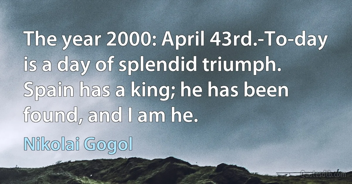 The year 2000: April 43rd.-To-day is a day of splendid triumph. Spain has a king; he has been found, and I am he. (Nikolai Gogol)