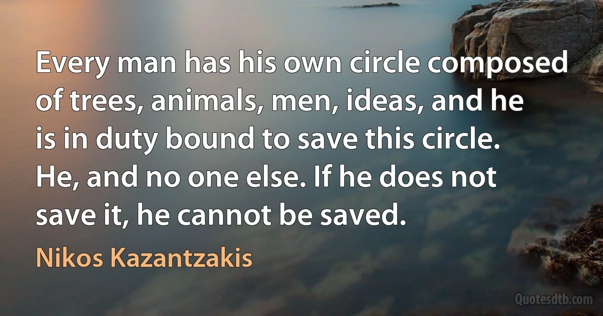 Every man has his own circle composed of trees, animals, men, ideas, and he is in duty bound to save this circle. He, and no one else. If he does not save it, he cannot be saved. (Nikos Kazantzakis)