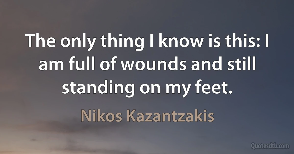 The only thing I know is this: I am full of wounds and still standing on my feet. (Nikos Kazantzakis)