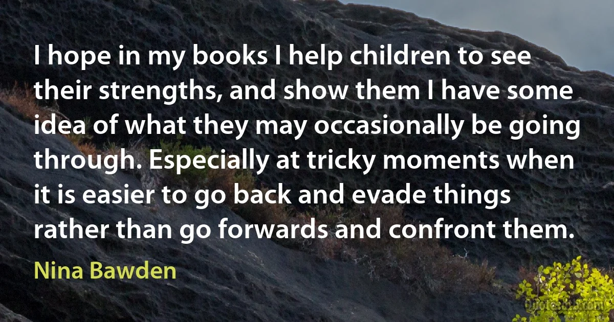 I hope in my books I help children to see their strengths, and show them I have some idea of what they may occasionally be going through. Especially at tricky moments when it is easier to go back and evade things rather than go forwards and confront them. (Nina Bawden)